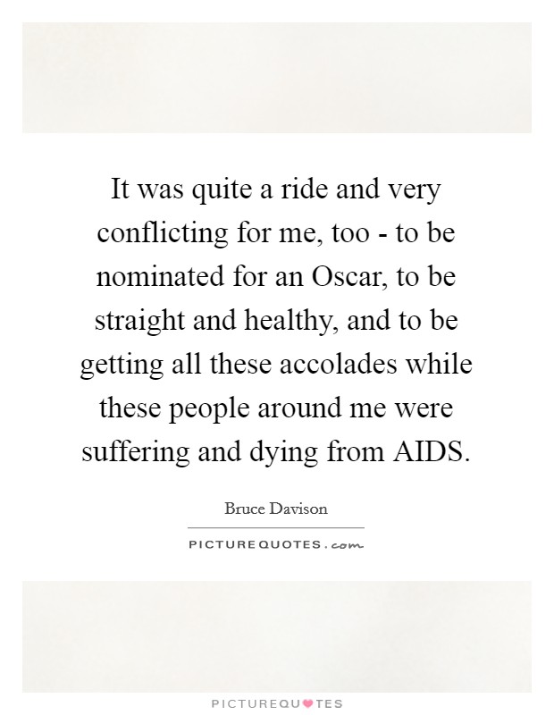 It was quite a ride and very conflicting for me, too - to be nominated for an Oscar, to be straight and healthy, and to be getting all these accolades while these people around me were suffering and dying from AIDS. Picture Quote #1