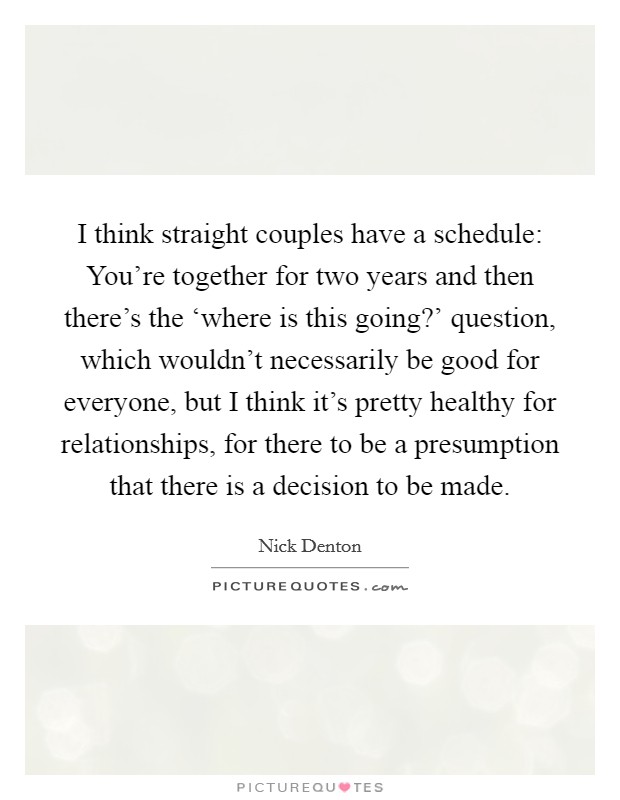 I think straight couples have a schedule: You're together for two years and then there's the ‘where is this going?' question, which wouldn't necessarily be good for everyone, but I think it's pretty healthy for relationships, for there to be a presumption that there is a decision to be made. Picture Quote #1