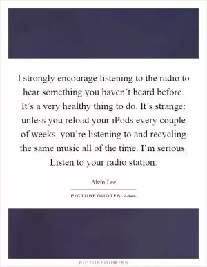 I strongly encourage listening to the radio to hear something you haven’t heard before. It’s a very healthy thing to do. It’s strange: unless you reload your iPods every couple of weeks, you’re listening to and recycling the same music all of the time. I’m serious. Listen to your radio station Picture Quote #1