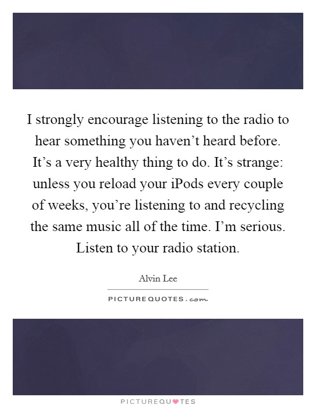 I strongly encourage listening to the radio to hear something you haven't heard before. It's a very healthy thing to do. It's strange: unless you reload your iPods every couple of weeks, you're listening to and recycling the same music all of the time. I'm serious. Listen to your radio station. Picture Quote #1