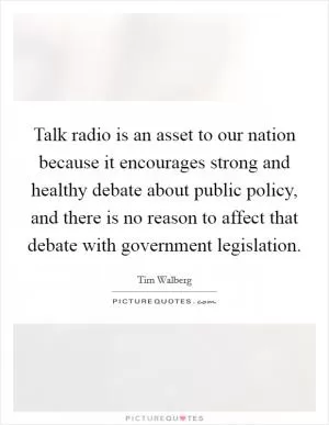 Talk radio is an asset to our nation because it encourages strong and healthy debate about public policy, and there is no reason to affect that debate with government legislation Picture Quote #1