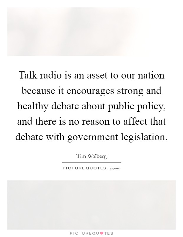 Talk radio is an asset to our nation because it encourages strong and healthy debate about public policy, and there is no reason to affect that debate with government legislation. Picture Quote #1