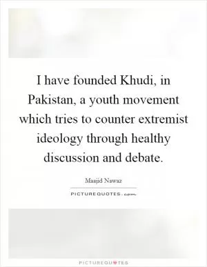 I have founded Khudi, in Pakistan, a youth movement which tries to counter extremist ideology through healthy discussion and debate Picture Quote #1
