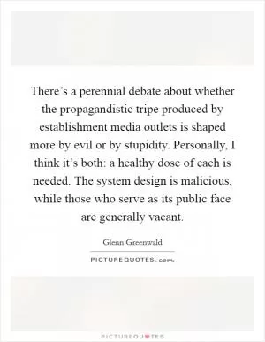 There’s a perennial debate about whether the propagandistic tripe produced by establishment media outlets is shaped more by evil or by stupidity. Personally, I think it’s both: a healthy dose of each is needed. The system design is malicious, while those who serve as its public face are generally vacant Picture Quote #1