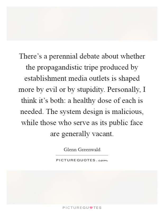 There's a perennial debate about whether the propagandistic tripe produced by establishment media outlets is shaped more by evil or by stupidity. Personally, I think it's both: a healthy dose of each is needed. The system design is malicious, while those who serve as its public face are generally vacant. Picture Quote #1