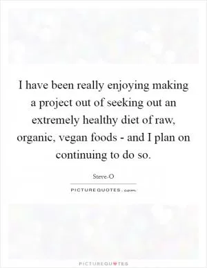 I have been really enjoying making a project out of seeking out an extremely healthy diet of raw, organic, vegan foods - and I plan on continuing to do so Picture Quote #1