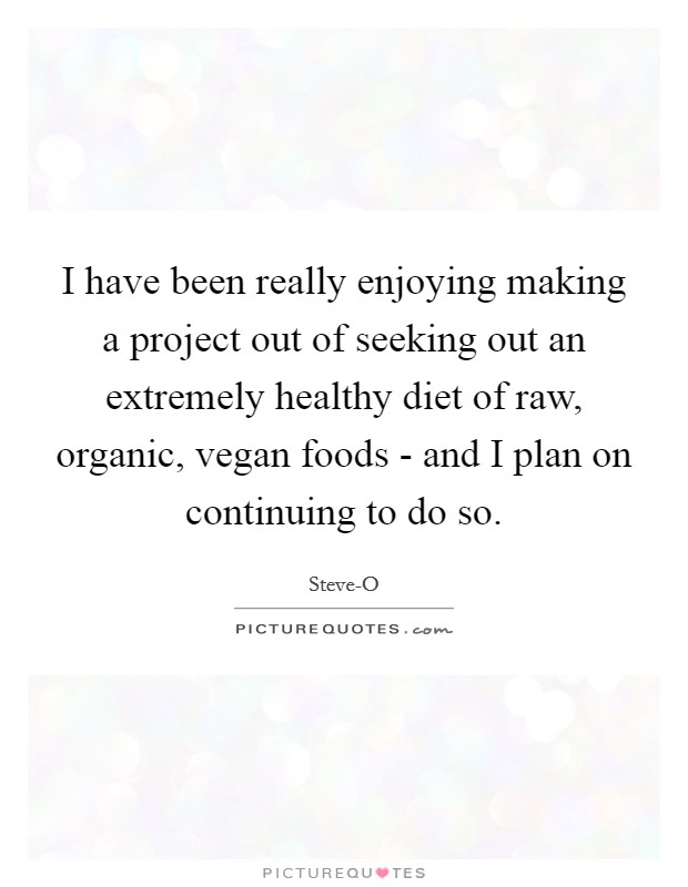 I have been really enjoying making a project out of seeking out an extremely healthy diet of raw, organic, vegan foods - and I plan on continuing to do so. Picture Quote #1