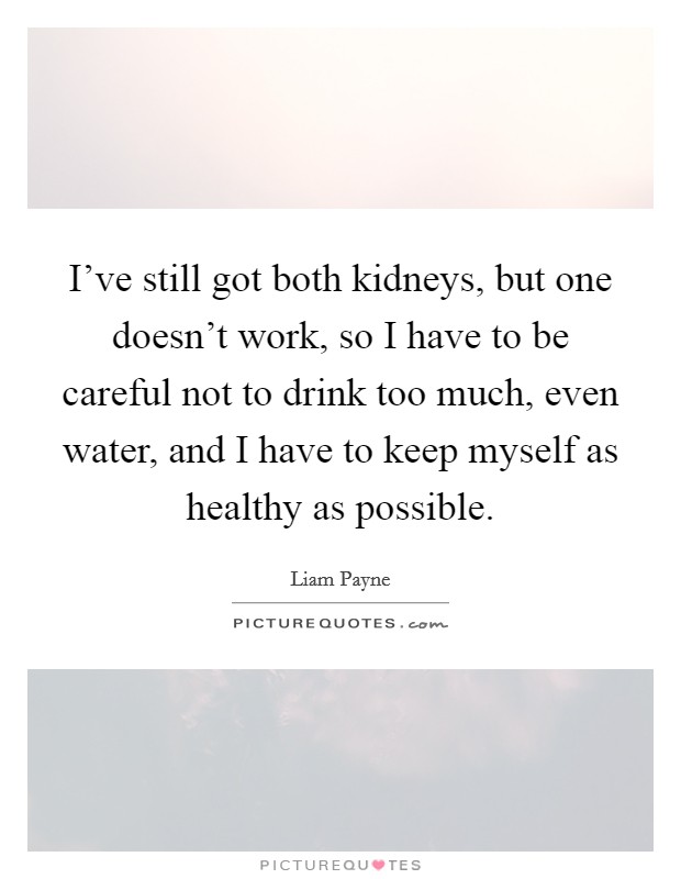 I've still got both kidneys, but one doesn't work, so I have to be careful not to drink too much, even water, and I have to keep myself as healthy as possible. Picture Quote #1