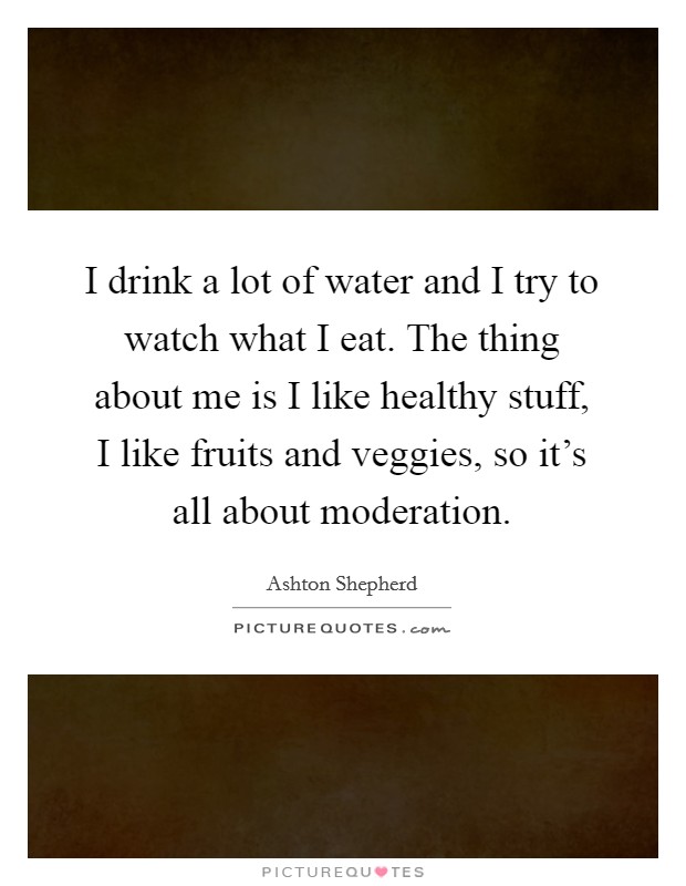 I drink a lot of water and I try to watch what I eat. The thing about me is I like healthy stuff, I like fruits and veggies, so it's all about moderation. Picture Quote #1