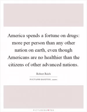 America spends a fortune on drugs: more per person than any other nation on earth, even though Americans are no healthier than the citizens of other advanced nations Picture Quote #1