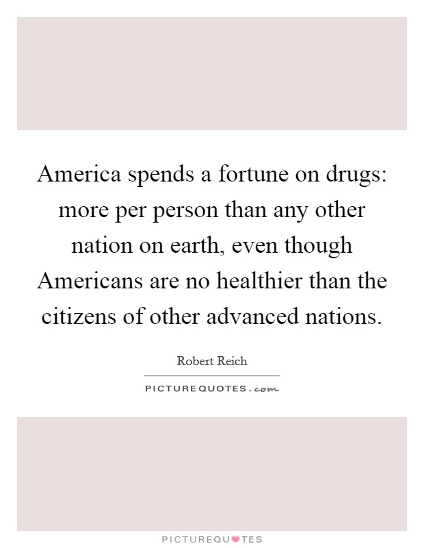 America spends a fortune on drugs: more per person than any other nation on earth, even though Americans are no healthier than the citizens of other advanced nations. Picture Quote #1