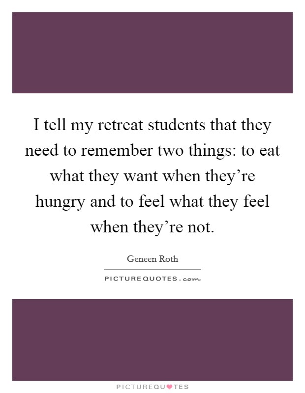 I tell my retreat students that they need to remember two things: to eat what they want when they're hungry and to feel what they feel when they're not. Picture Quote #1