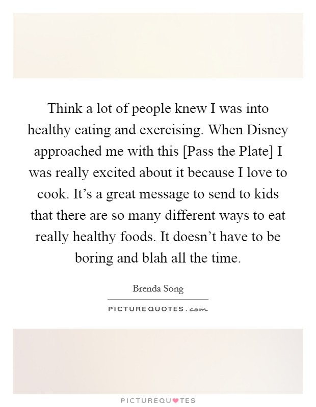 Think a lot of people knew I was into healthy eating and exercising. When Disney approached me with this [Pass the Plate] I was really excited about it because I love to cook. It's a great message to send to kids that there are so many different ways to eat really healthy foods. It doesn't have to be boring and blah all the time. Picture Quote #1