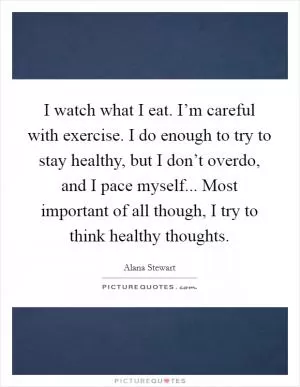 I watch what I eat. I’m careful with exercise. I do enough to try to stay healthy, but I don’t overdo, and I pace myself... Most important of all though, I try to think healthy thoughts Picture Quote #1