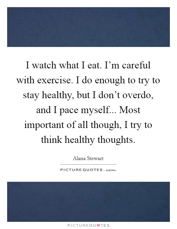 I watch what I eat. I'm careful with exercise. I do enough to try to stay healthy, but I don't overdo, and I pace myself... Most important of all though, I try to think healthy thoughts. Picture Quote #1