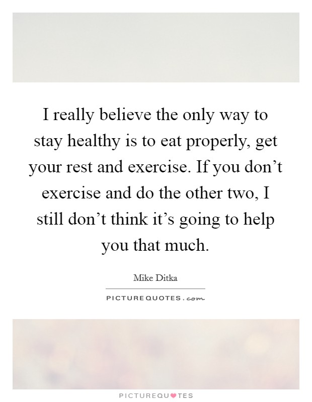 I really believe the only way to stay healthy is to eat properly, get your rest and exercise. If you don't exercise and do the other two, I still don't think it's going to help you that much. Picture Quote #1