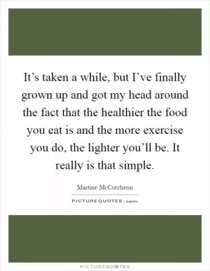 It’s taken a while, but I’ve finally grown up and got my head around the fact that the healthier the food you eat is and the more exercise you do, the lighter you’ll be. It really is that simple Picture Quote #1