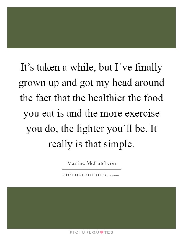 It's taken a while, but I've finally grown up and got my head around the fact that the healthier the food you eat is and the more exercise you do, the lighter you'll be. It really is that simple. Picture Quote #1