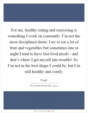 For me, healthy eating and exercising is something I work on constantly. I’m not the most disciplined dieter. I try to eat a lot of fruit and vegetables but sometimes late at night I tend to have fast-food meals - and that’s where I get myself into trouble! So I’m not in the best shape I could be, but I’m still healthy and comfy Picture Quote #1