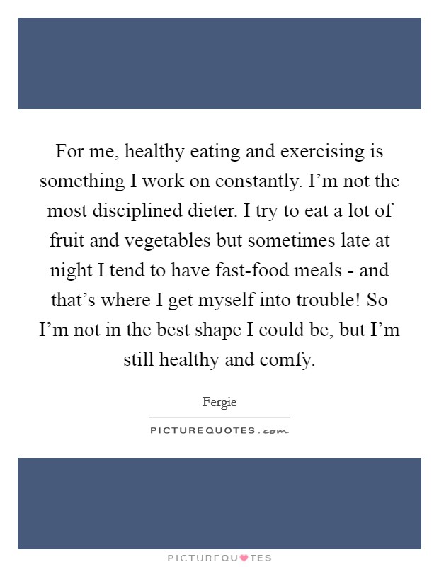 For me, healthy eating and exercising is something I work on constantly. I'm not the most disciplined dieter. I try to eat a lot of fruit and vegetables but sometimes late at night I tend to have fast-food meals - and that's where I get myself into trouble! So I'm not in the best shape I could be, but I'm still healthy and comfy. Picture Quote #1
