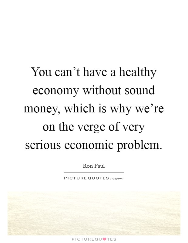 You can't have a healthy economy without sound money, which is why we're on the verge of very serious economic problem. Picture Quote #1