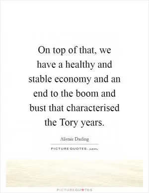 On top of that, we have a healthy and stable economy and an end to the boom and bust that characterised the Tory years Picture Quote #1