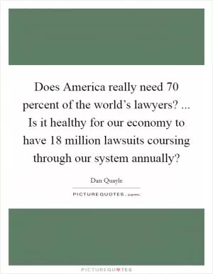 Does America really need 70 percent of the world’s lawyers? ... Is it healthy for our economy to have 18 million lawsuits coursing through our system annually? Picture Quote #1