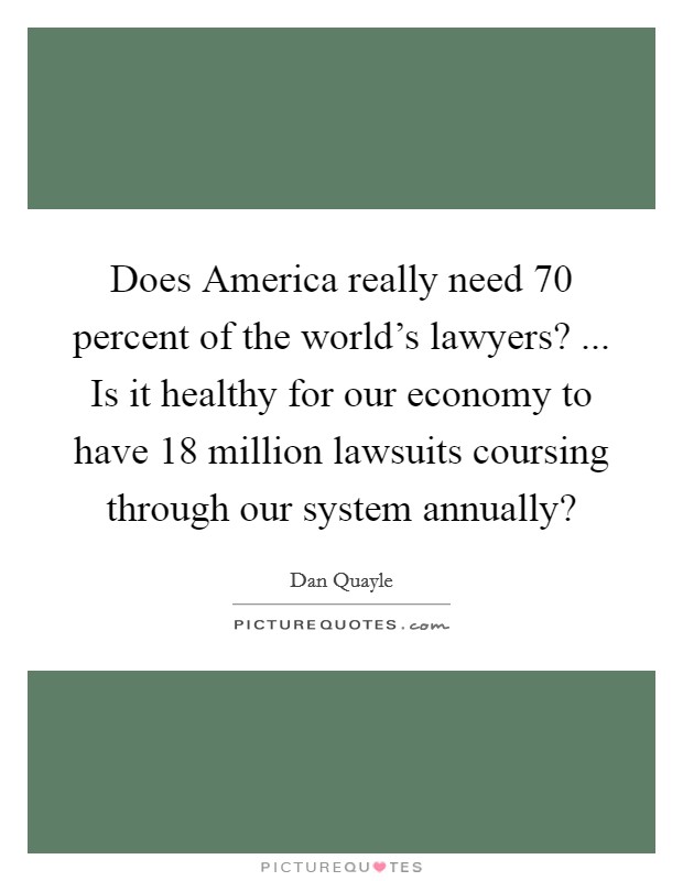 Does America really need 70 percent of the world's lawyers? ... Is it healthy for our economy to have 18 million lawsuits coursing through our system annually? Picture Quote #1