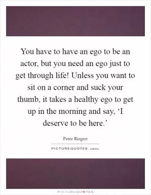 You have to have an ego to be an actor, but you need an ego just to get through life! Unless you want to sit on a corner and suck your thumb, it takes a healthy ego to get up in the morning and say, ‘I deserve to be here.’ Picture Quote #1
