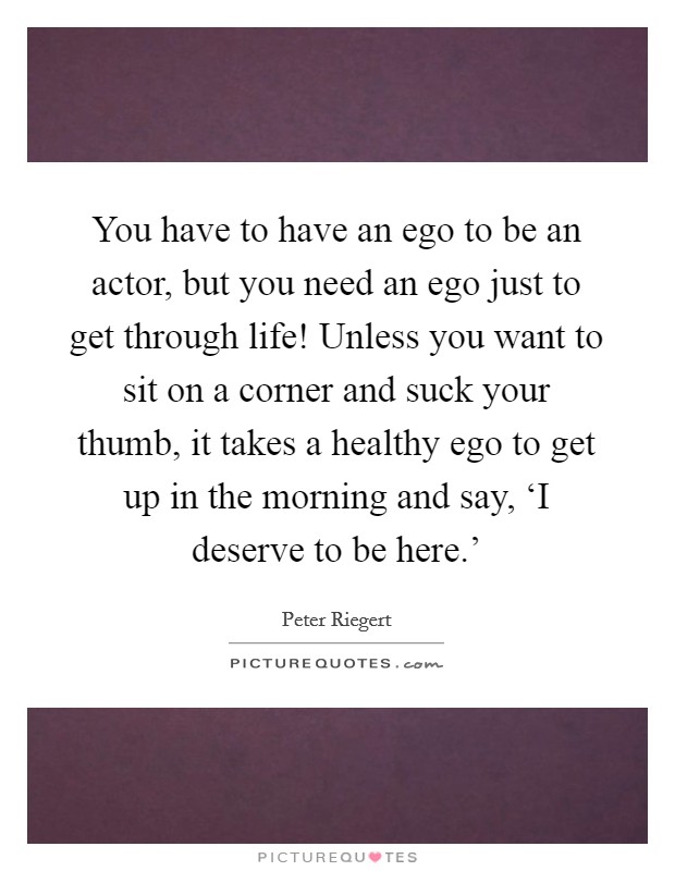 You have to have an ego to be an actor, but you need an ego just to get through life! Unless you want to sit on a corner and suck your thumb, it takes a healthy ego to get up in the morning and say, ‘I deserve to be here.' Picture Quote #1