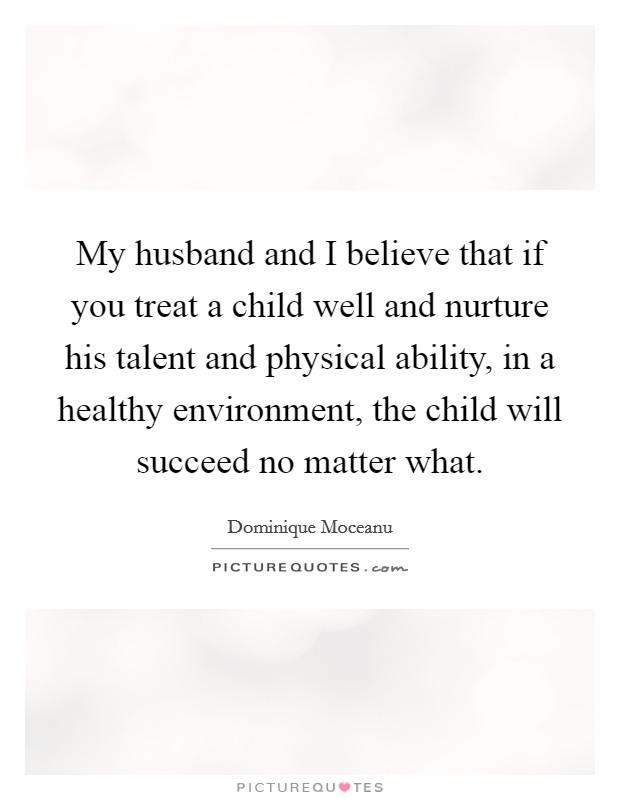 My husband and I believe that if you treat a child well and nurture his talent and physical ability, in a healthy environment, the child will succeed no matter what. Picture Quote #1
