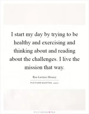 I start my day by trying to be healthy and exercising and thinking about and reading about the challenges. I live the mission that way Picture Quote #1