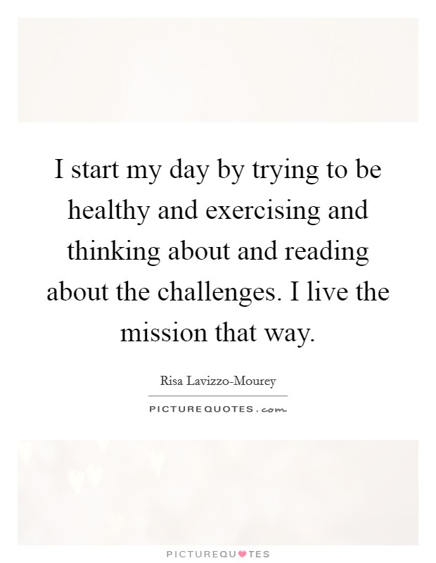 I start my day by trying to be healthy and exercising and thinking about and reading about the challenges. I live the mission that way. Picture Quote #1