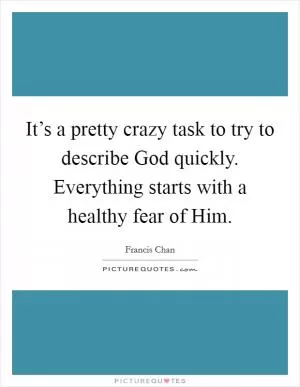 It’s a pretty crazy task to try to describe God quickly. Everything starts with a healthy fear of Him Picture Quote #1