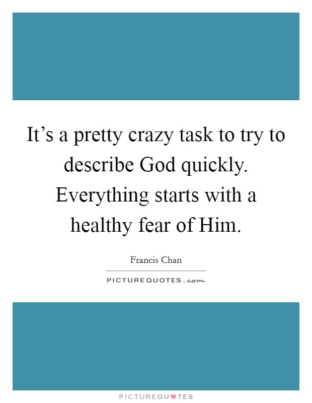 It's a pretty crazy task to try to describe God quickly. Everything starts with a healthy fear of Him. Picture Quote #1