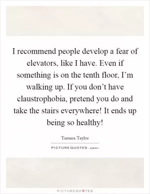 I recommend people develop a fear of elevators, like I have. Even if something is on the tenth floor, I’m walking up. If you don’t have claustrophobia, pretend you do and take the stairs everywhere! It ends up being so healthy! Picture Quote #1