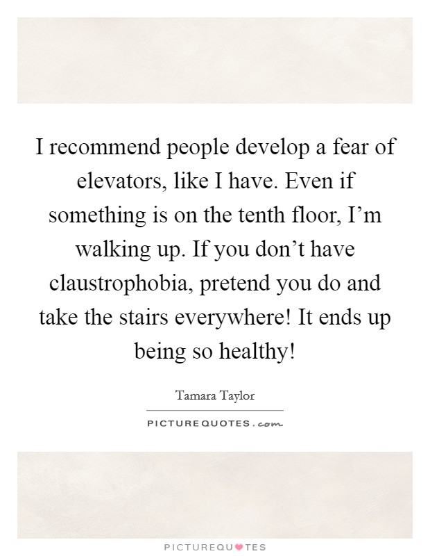 I recommend people develop a fear of elevators, like I have. Even if something is on the tenth floor, I'm walking up. If you don't have claustrophobia, pretend you do and take the stairs everywhere! It ends up being so healthy! Picture Quote #1