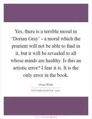 Yes, there is a terrible moral in ‘Dorian Gray’ - a moral which the prurient will not be able to find in it, but it will be revealed to all whose minds are healthy. Is this an artistic error? I fear it is. It is the only error in the book Picture Quote #1