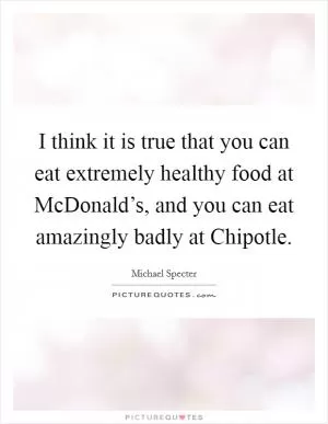 I think it is true that you can eat extremely healthy food at McDonald’s, and you can eat amazingly badly at Chipotle Picture Quote #1