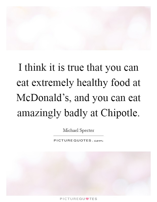 I think it is true that you can eat extremely healthy food at McDonald's, and you can eat amazingly badly at Chipotle. Picture Quote #1