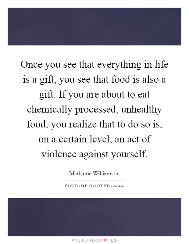 Once you see that everything in life is a gift, you see that food is also a gift. If you are about to eat chemically processed, unhealthy food, you realize that to do so is, on a certain level, an act of violence against yourself. Picture Quote #1