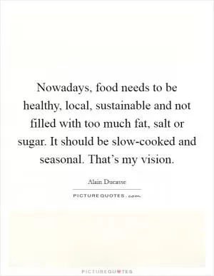 Nowadays, food needs to be healthy, local, sustainable and not filled with too much fat, salt or sugar. It should be slow-cooked and seasonal. That’s my vision Picture Quote #1