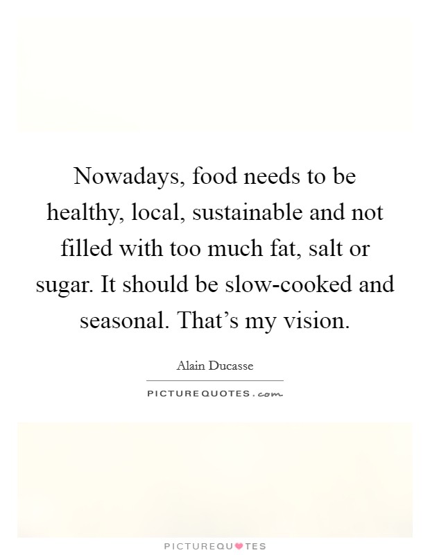 Nowadays, food needs to be healthy, local, sustainable and not filled with too much fat, salt or sugar. It should be slow-cooked and seasonal. That's my vision. Picture Quote #1