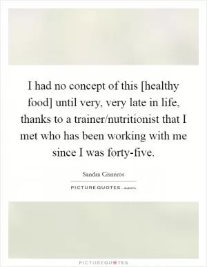 I had no concept of this [healthy food] until very, very late in life, thanks to a trainer/nutritionist that I met who has been working with me since I was forty-five Picture Quote #1