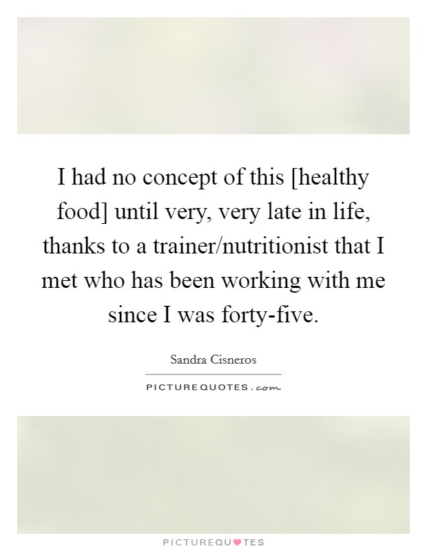 I had no concept of this [healthy food] until very, very late in life, thanks to a trainer/nutritionist that I met who has been working with me since I was forty-five. Picture Quote #1