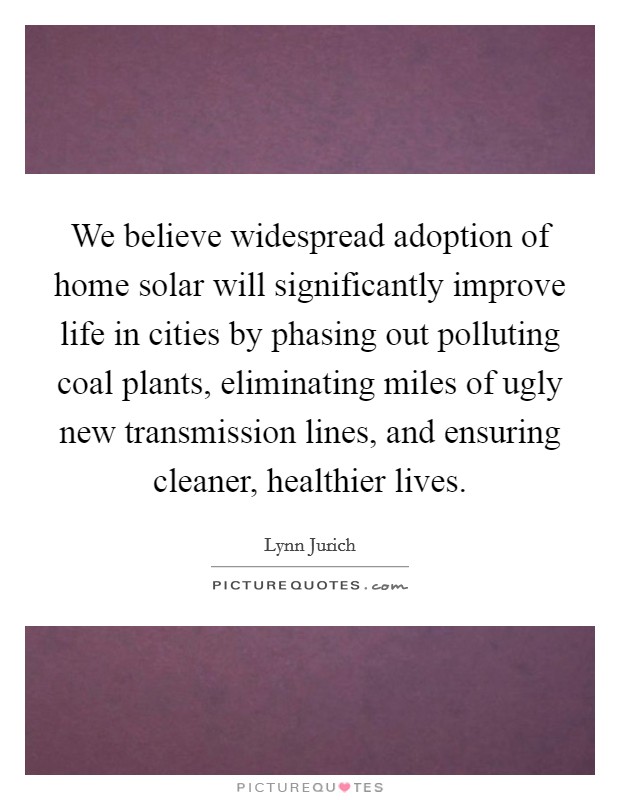 We believe widespread adoption of home solar will significantly improve life in cities by phasing out polluting coal plants, eliminating miles of ugly new transmission lines, and ensuring cleaner, healthier lives. Picture Quote #1