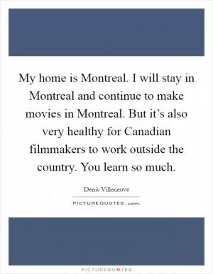 My home is Montreal. I will stay in Montreal and continue to make movies in Montreal. But it’s also very healthy for Canadian filmmakers to work outside the country. You learn so much Picture Quote #1