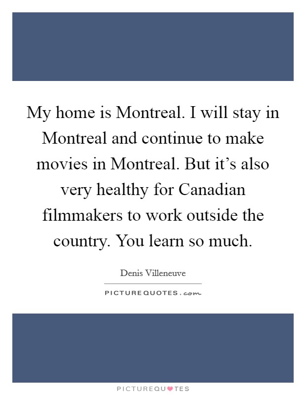 My home is Montreal. I will stay in Montreal and continue to make movies in Montreal. But it's also very healthy for Canadian filmmakers to work outside the country. You learn so much. Picture Quote #1