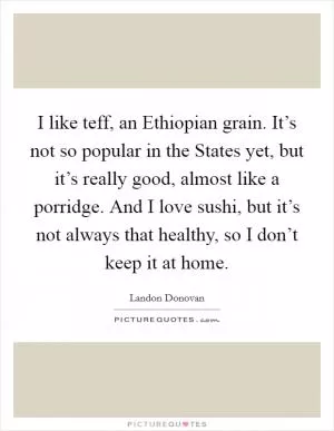 I like teff, an Ethiopian grain. It’s not so popular in the States yet, but it’s really good, almost like a porridge. And I love sushi, but it’s not always that healthy, so I don’t keep it at home Picture Quote #1