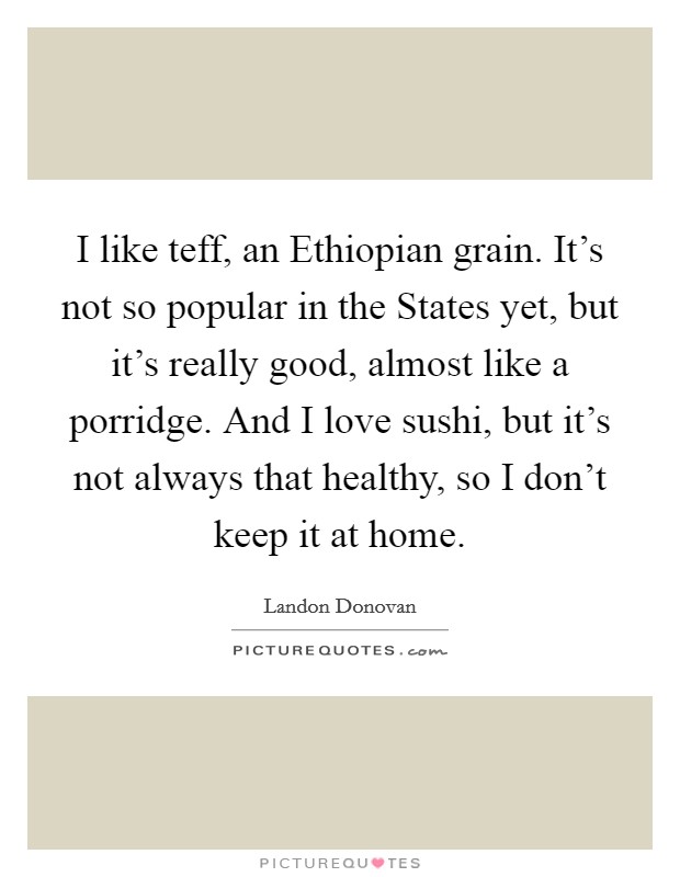 I like teff, an Ethiopian grain. It's not so popular in the States yet, but it's really good, almost like a porridge. And I love sushi, but it's not always that healthy, so I don't keep it at home. Picture Quote #1